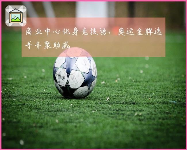 商业中心化身竞技场，奥运金牌选手齐聚助威