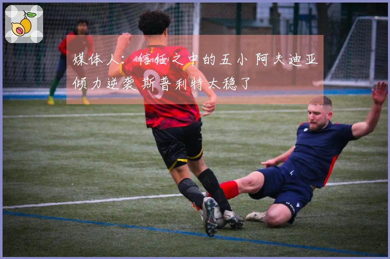 媒体人：信任之中的五小 阿夫迪亚倾力逆袭 斯普利特太稳了