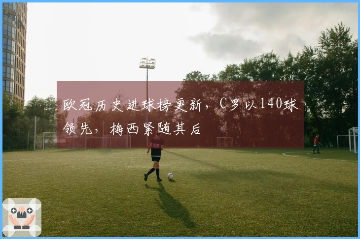 欧冠历史进球榜更新，C罗以140球领先，梅西紧随其后