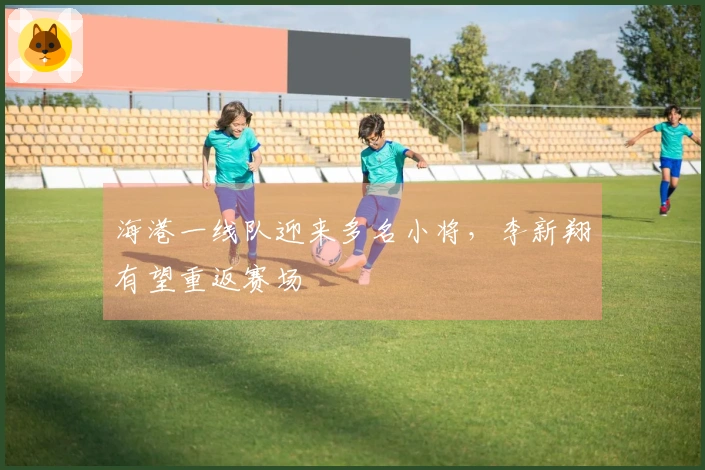 海港一线队迎来多名小将，李新翔有望重返赛场