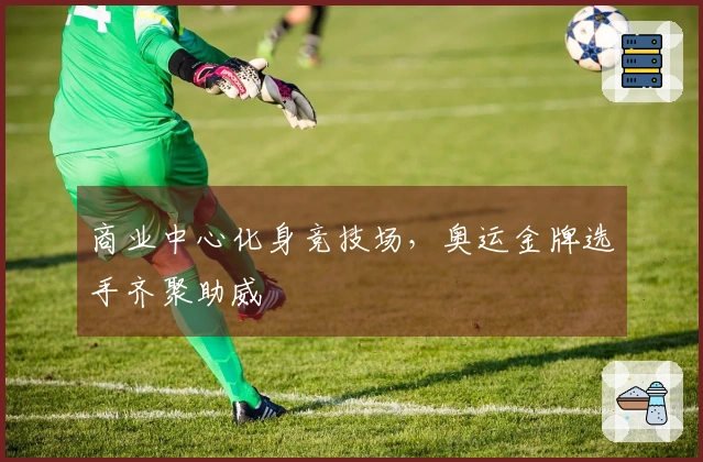 商业中心化身竞技场，奥运金牌选手齐聚助威