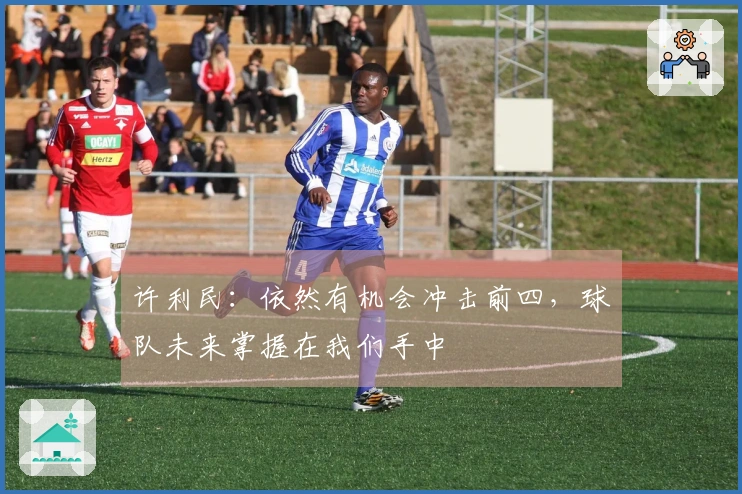 许利民：依然有机会冲击前四，球队未来掌握在我们手中