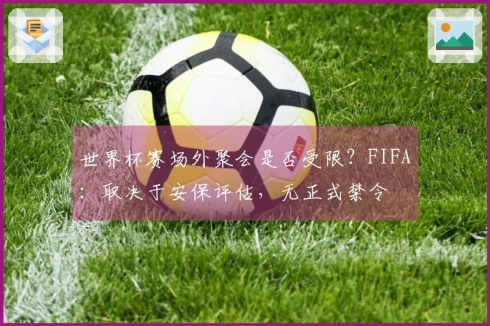 世界杯赛场外聚会是否受限？FIFA：取决于安保评估，无正式禁令