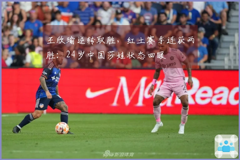 王欣瑜逆转取胜，红土赛季连获两胜：24岁中国莎娃状态回暖