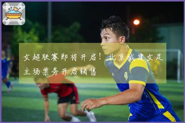 女超联赛即将开启！北京城建女足主场票务开启销售