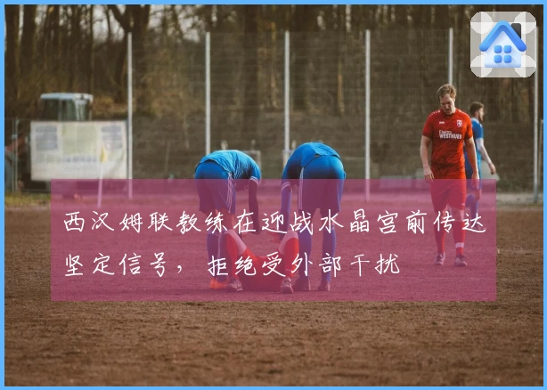 西汉姆联教练在迎战水晶宫前传达坚定信号，拒绝受外部干扰