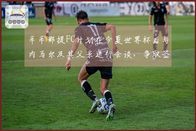 辛辛那提FC计划在今夏世界杯后与内马尔及其父亲进行会谈，争取签约