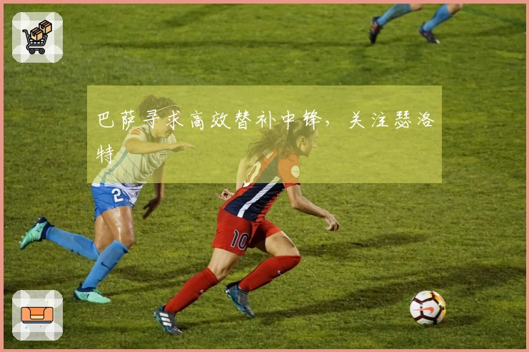 巴萨寻求高效替补中锋，关注瑟洛特