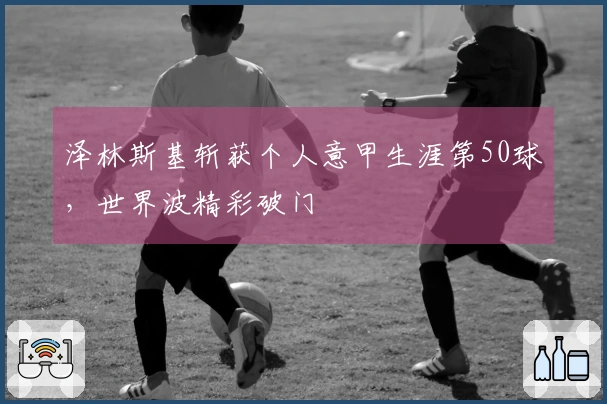 泽林斯基斩获个人意甲生涯第50球，世界波精彩破门