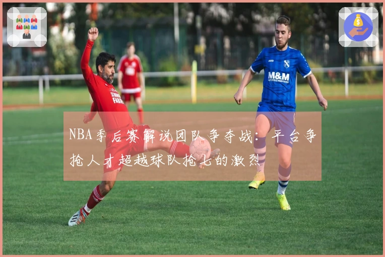 NBA季后赛解说团队争夺战：平台争抢人才超越球队抢七的激烈