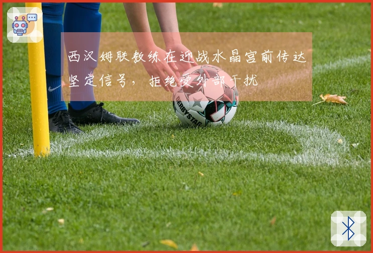西汉姆联教练在迎战水晶宫前传达坚定信号，拒绝受外部干扰