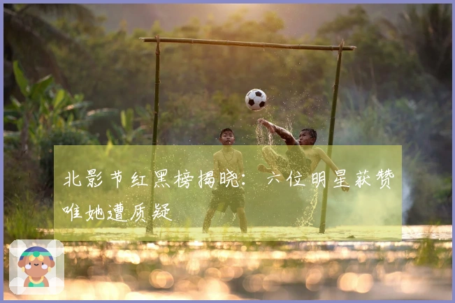 北影节红黑榜揭晓：六位明星获赞唯她遭质疑