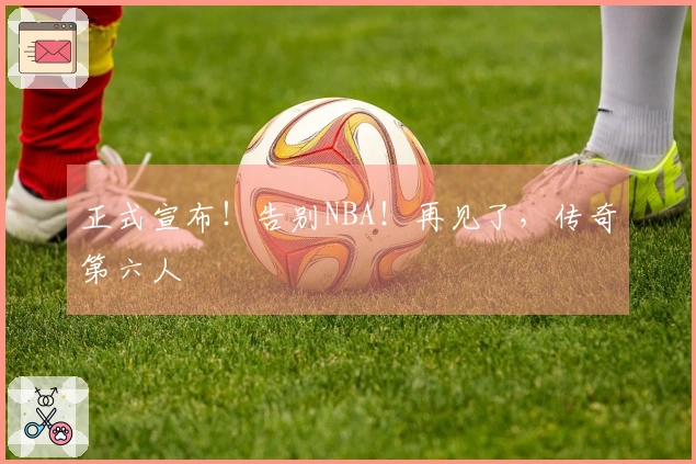 正式宣布！告别NBA！再见了，传奇第六人