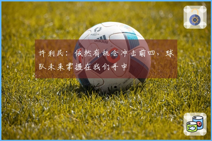 许利民：依然有机会冲击前四，球队未来掌握在我们手中