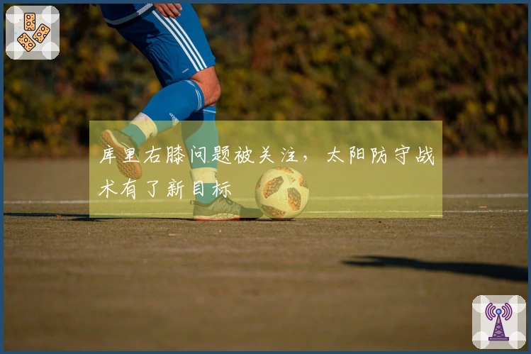 库里右膝问题被关注，太阳防守战术有了新目标