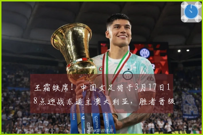 王霜缺席！中国女足将于3月17日18点迎战东道主澳大利亚，胜者晋级决赛