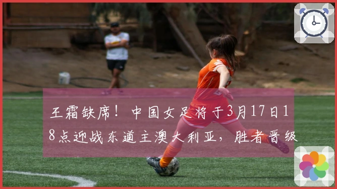 王霜缺席！中国女足将于3月17日18点迎战东道主澳大利亚，胜者晋级决赛